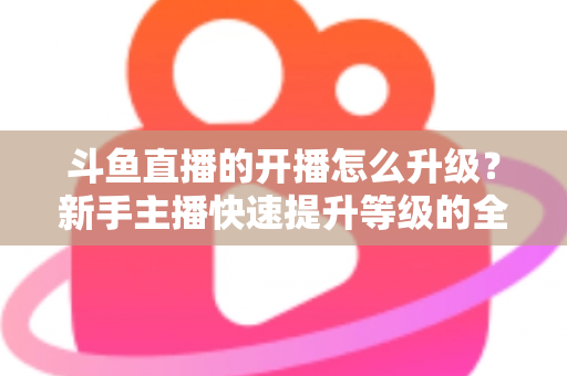 斗鱼直播的开播怎么升级？新手主播快速提升等级的全方位实战攻略