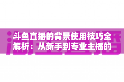 斗鱼直播的背景使用技巧全解析：从新手到专业主播的直播间背景优化指南