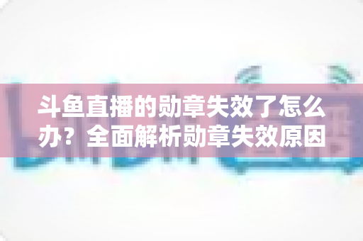 斗鱼直播的勋章失效了怎么办?全面解析勋章失效原因与恢复方法,助你快速找回专属荣誉 斗鱼直播的勋章失效了怎么办?全面解析勋章失效原因与恢复方法,助你快速找回专属荣誉