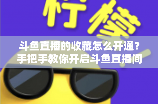 斗鱼直播的收藏怎么开通？手把手教你开启斗鱼直播间收藏功能的完整指南