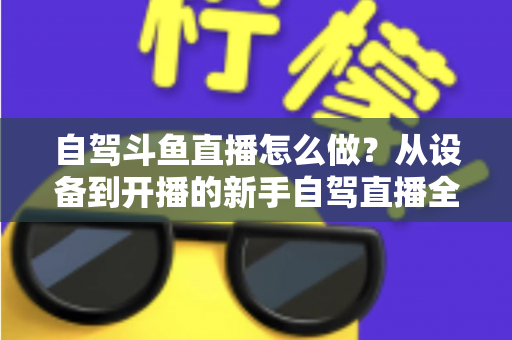 自驾斗鱼直播怎么做?从设备到开播的新手自驾直播全流程实战指南 自驾斗鱼直播怎么做?从设备到开播的新手自驾直播全流程实战指南