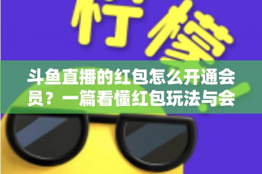 斗鱼直播的红包怎么开通会员？一篇看懂红包玩法与会员开通全流程攻略