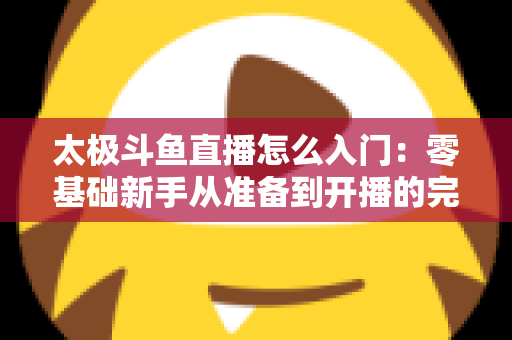 太极斗鱼直播怎么入门:零基础新手从准备到开播的完整实战指南 太极斗鱼直播怎么入门:零基础新手从准备到开播的完整实战指南