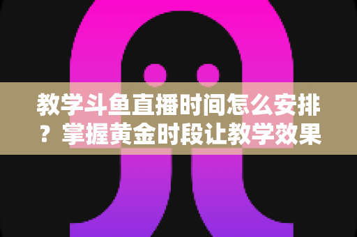 教学斗鱼直播时间怎么安排？掌握黄金时段让教学效果翻倍的完整指南