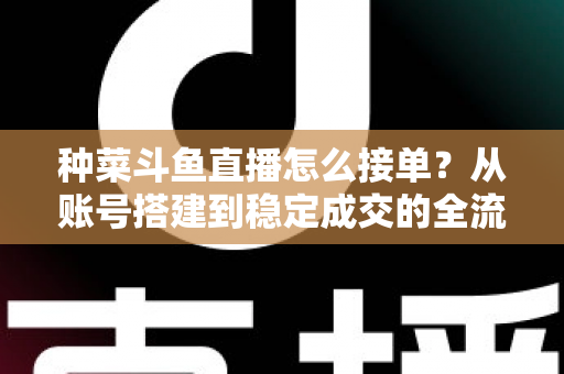 种菜斗鱼直播怎么接单?从账号搭建到稳定成交的全流程实战指南 种菜斗鱼直播怎么接单?从账号搭建到稳定成交的全流程实战指南
