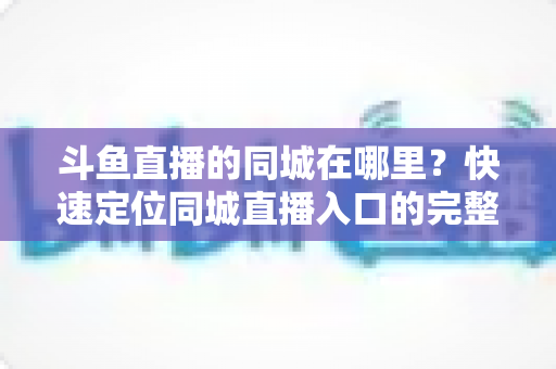 斗鱼直播的同城在哪里?快速定位同城直播入口的完整实操指南 斗鱼直播的同城在哪里?快速定位同城直播入口的完整实操指南
