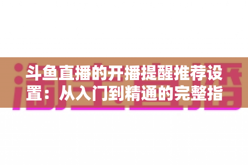 斗鱼直播的开播提醒推荐设置:从入门到精通的完整指南,让你不错过任何一场精彩直播 斗鱼直播的开播提醒推荐设置:从入门到精通的完整指南,让你不错过任何一场精彩直播