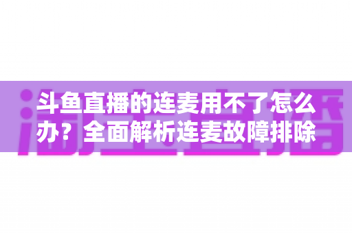 斗鱼直播的连麦用不了怎么办?全面解析连麦故障排除指南与实用解决方案 斗鱼直播的连麦用不了怎么办?全面解析连麦故障排除指南与实用解决方案