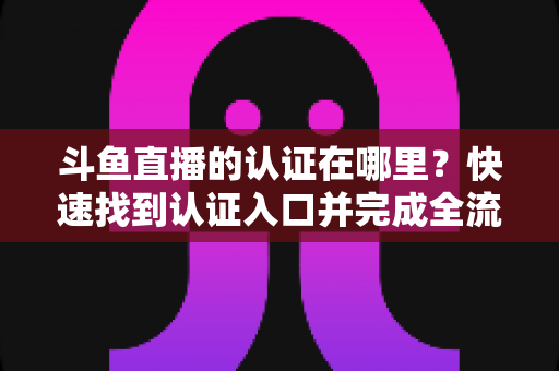 斗鱼直播的认证在哪里？快速找到认证入口并完成全流程申请的保姆级实用指南