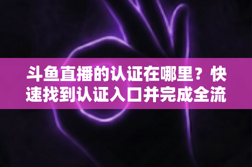 斗鱼直播的认证在哪里？快速找到认证入口并完成全流程申请的保姆级实用指南