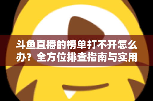 斗鱼直播的榜单打不开怎么办？全方位排查指南与实用解决技巧大公开