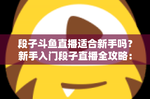 段子斗鱼直播适合新手吗？新手入门段子直播全攻略：优势、挑战与实操建议一览