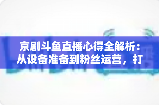 京剧斗鱼直播心得全解析:从设备准备到粉丝运营,打造高人气戏曲直播间的实战指南 京剧斗鱼直播心得全解析:从设备准备到粉丝运营,打造高人气戏曲直播间的实战指南