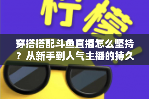 穿搭搭配斗鱼直播怎么坚持?从新手到人气主播的持久运营实战指南 穿搭搭配斗鱼直播怎么坚持?从新手到人气主播的持久运营实战指南