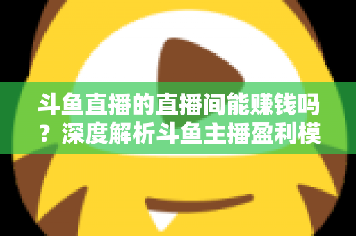 斗鱼直播的直播间能赚钱吗？深度解析斗鱼主播盈利模式与收益提升全攻略