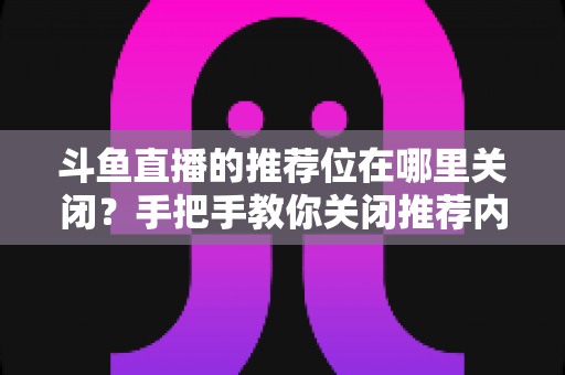 斗鱼直播的推荐位在哪里关闭?手把手教你关闭推荐内容,还你清爽浏览体验 斗鱼直播的推荐位在哪里关闭?手把手教你关闭推荐内容,还你清爽浏览体验