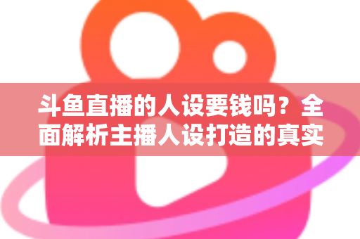 斗鱼直播的人设要钱吗？全面解析主播人设打造的真实成本与免费技巧