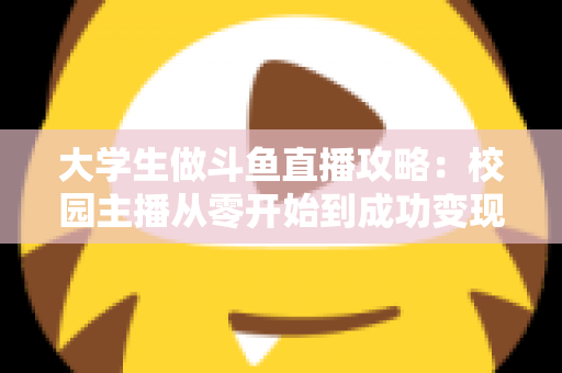 大学生做斗鱼直播攻略：校园主播从零开始到成功变现的完整实战指南