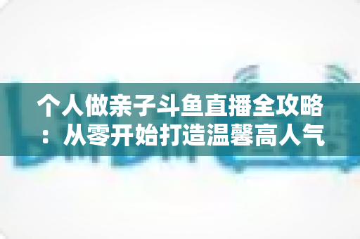个人做亲子斗鱼直播全攻略：从零开始打造温馨高人气亲子直播间的实战指南