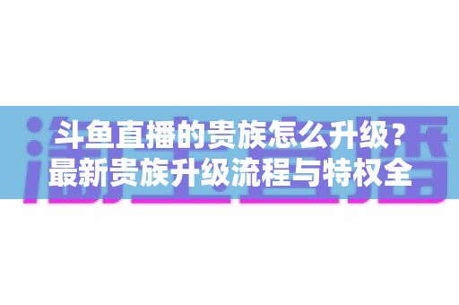 斗鱼直播的贵族怎么升级?最新贵族升级流程与特权全解析 斗鱼直播的贵族怎么升级?最新贵族升级流程与特权全解析