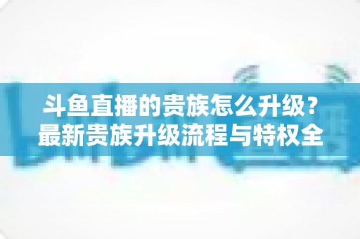 斗鱼直播的贵族怎么升级？最新贵族升级流程与特权全解析
