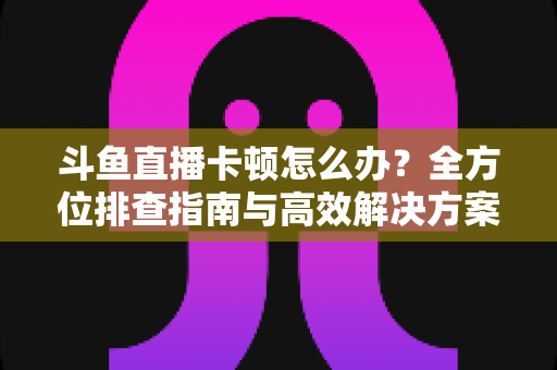斗鱼直播卡顿怎么办？全方位排查指南与高效解决方案大公开