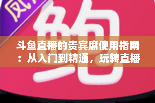 斗鱼直播的贵宾席使用指南：从入门到精通，玩转直播间专属座位的完整攻略