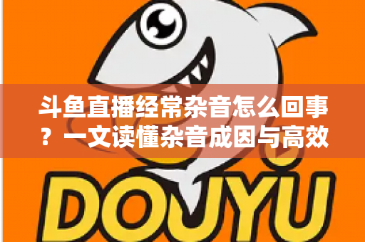 斗鱼直播经常杂音怎么回事?一文读懂杂音成因与高效解决办法 斗鱼直播经常杂音怎么回事?一文读懂杂音成因与高效解决办法