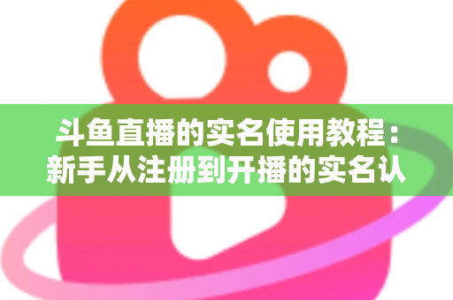 斗鱼直播的实名使用教程：新手从注册到开播的实名认证全流程指南