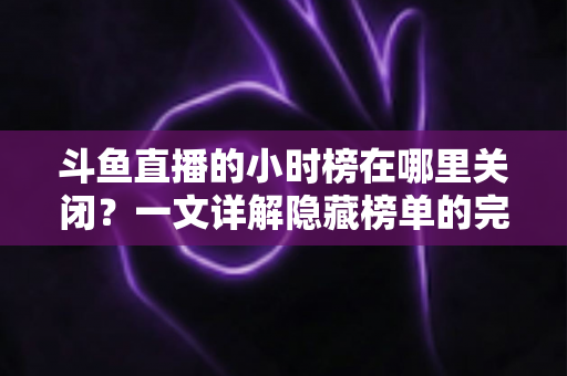 斗鱼直播的小时榜在哪里关闭？一文详解隐藏榜单的完整操作方法