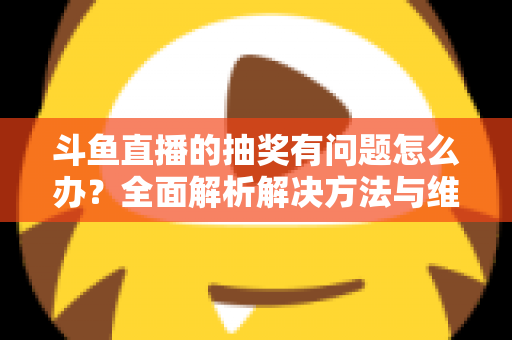 斗鱼直播的抽奖有问题怎么办？全面解析解决方法与维权指南