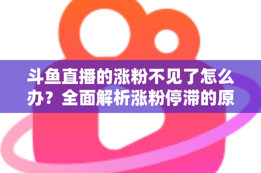 斗鱼直播的涨粉不见了怎么办？全面解析涨粉停滞的原因与高效应对策略