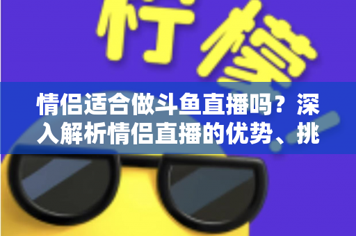 情侣适合做斗鱼直播吗？深入解析情侣直播的优势、挑战与成功之道