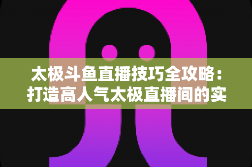 太极斗鱼直播技巧全攻略：打造高人气太极直播间的实战秘籍