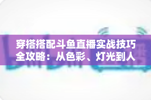 穿搭搭配斗鱼直播实战技巧全攻略：从色彩、灯光到人设打造的主播形象进阶指南
