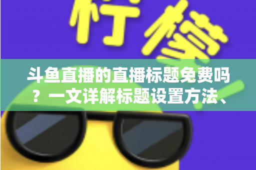 斗鱼直播的直播标题免费吗?一文详解标题设置方法、费用真相与爆款优化技巧 斗鱼直播的直播标题免费吗?一文详解标题设置方法、费用真相与爆款优化技巧