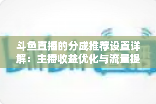 斗鱼直播的分成推荐设置详解：主播收益优化与流量提升的完整指南