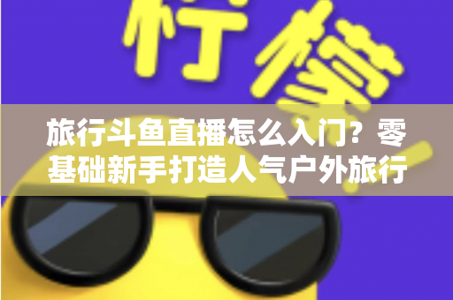 旅行斗鱼直播怎么入门?零基础新手打造人气户外旅行直播间的完整实战指南 旅行斗鱼直播怎么入门?零基础新手打造人气户外旅行直播间的完整实战指南