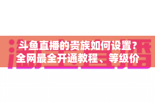 斗鱼直播的贵族如何设置？全网最全开通教程、等级价格与特权详解