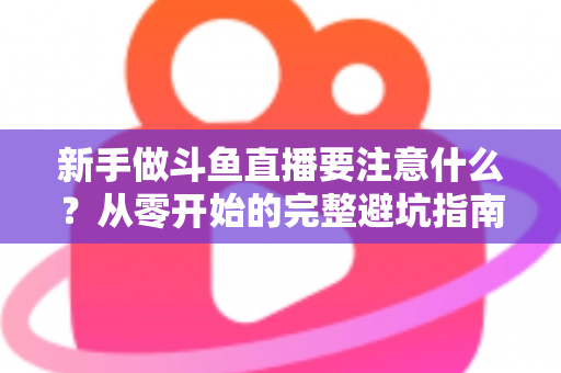新手做斗鱼直播要注意什么?从零开始的完整避坑指南 新手做斗鱼直播要注意什么?从零开始的完整避坑指南