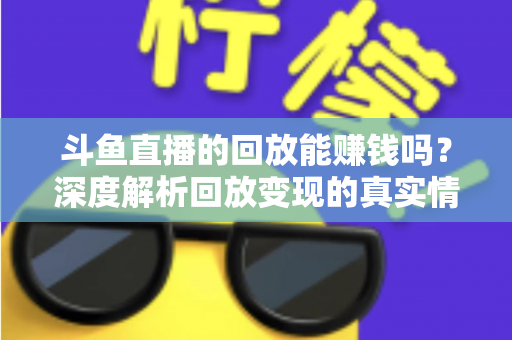 斗鱼直播的回放能赚钱吗?深度解析回放变现的真实情况与实用赚钱技巧 斗鱼直播的回放能赚钱吗?深度解析回放变现的真实情况与实用赚钱技巧