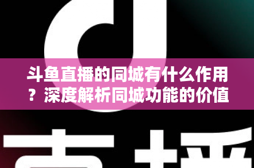 斗鱼直播的同城有什么作用？深度解析同城功能的价值、玩法与实用技巧