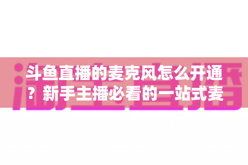 斗鱼直播的麦克风怎么开通?新手主播必看的一站式麦克风开启与调试全攻略 斗鱼直播的麦克风怎么开通?新手主播必看的一站式麦克风开启与调试全攻略