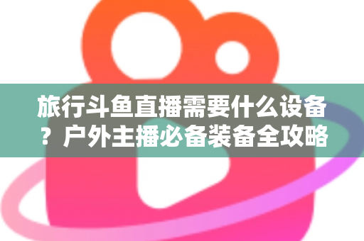 旅行斗鱼直播需要什么设备？户外主播必备装备全攻略一次看懂