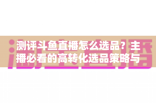 测评斗鱼直播怎么选品？主播必看的高转化选品策略与实战避坑全攻略