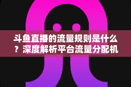 斗鱼直播的流量规则是什么？深度解析平台流量分配机制与主播涨流实战指南