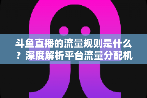斗鱼直播的流量规则是什么？深度解析平台流量分配机制与主播涨流实战指南