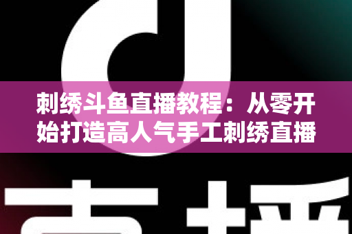 刺绣斗鱼直播教程：从零开始打造高人气手工刺绣直播间的完整指南