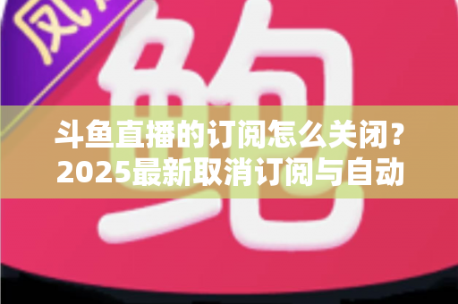 斗鱼直播的订阅怎么关闭?2025最新取消订阅与自动续费全流程图文攻略 斗鱼直播的订阅怎么关闭?2025最新取消订阅与自动续费全流程图文攻略