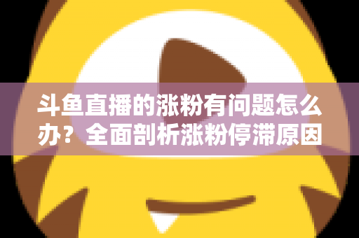 斗鱼直播的涨粉有问题怎么办?全面剖析涨粉停滞原因与高效增粉实战指南 斗鱼直播的涨粉有问题怎么办?全面剖析涨粉停滞原因与高效增粉实战指南